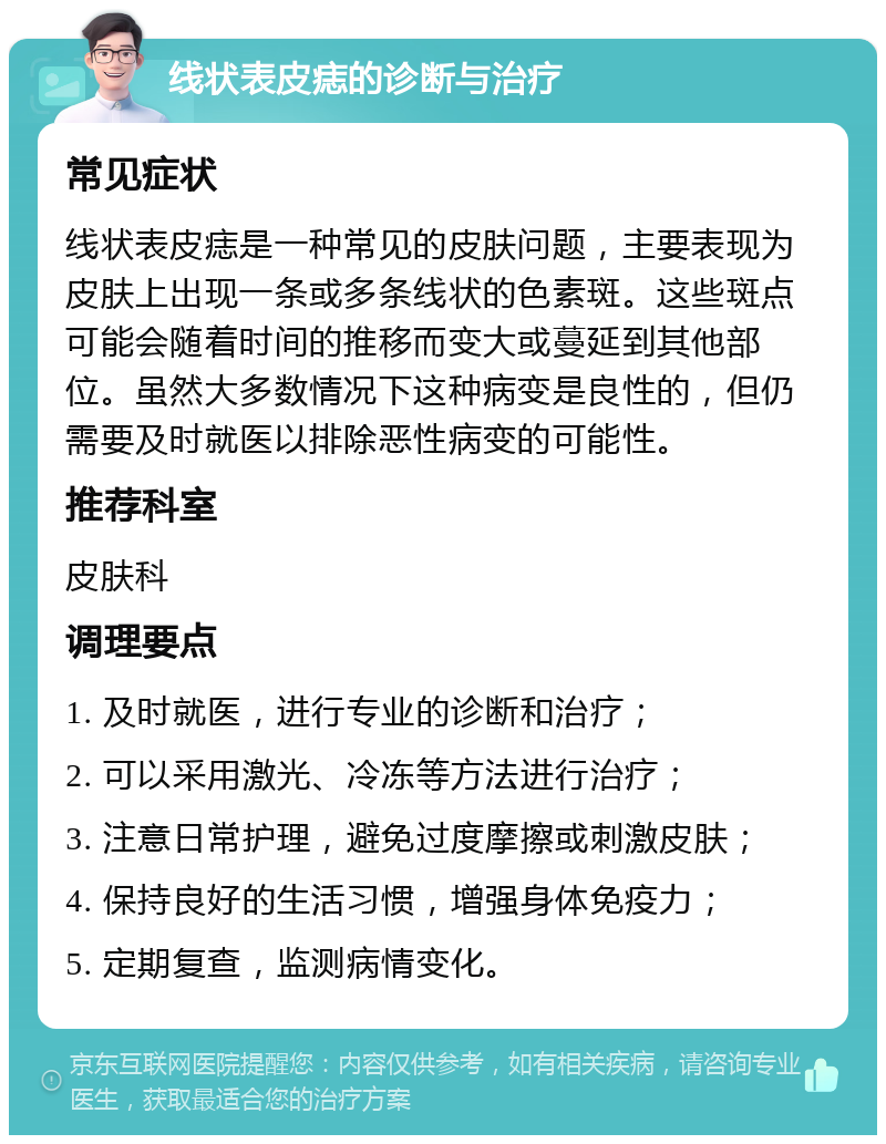 线状表皮痣的诊断与治疗 常见症状 线状表皮痣是一种常见的皮肤问题，主要表现为皮肤上出现一条或多条线状的色素斑。这些斑点可能会随着时间的推移而变大或蔓延到其他部位。虽然大多数情况下这种病变是良性的，但仍需要及时就医以排除恶性病变的可能性。 推荐科室 皮肤科 调理要点 1. 及时就医，进行专业的诊断和治疗； 2. 可以采用激光、冷冻等方法进行治疗； 3. 注意日常护理，避免过度摩擦或刺激皮肤； 4. 保持良好的生活习惯，增强身体免疫力； 5. 定期复查，监测病情变化。