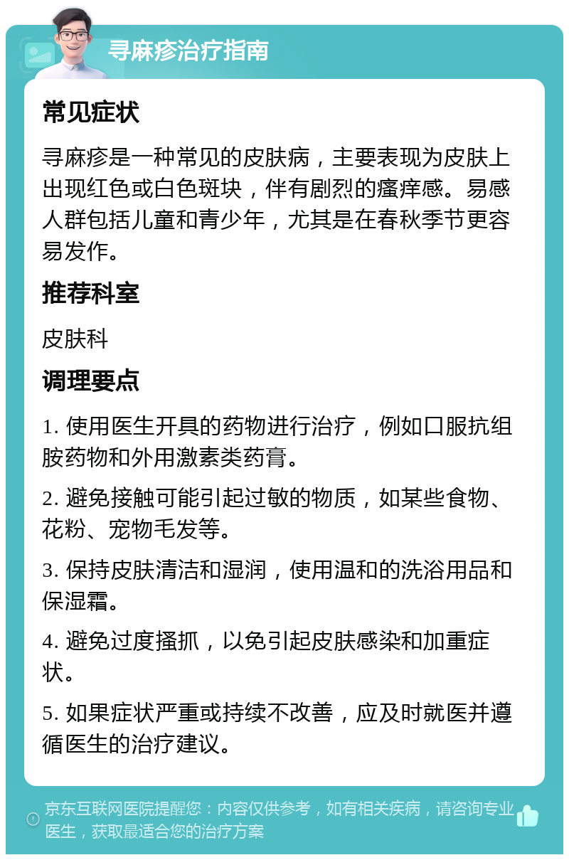 寻麻疹治疗指南 常见症状 寻麻疹是一种常见的皮肤病，主要表现为皮肤上出现红色或白色斑块，伴有剧烈的瘙痒感。易感人群包括儿童和青少年，尤其是在春秋季节更容易发作。 推荐科室 皮肤科 调理要点 1. 使用医生开具的药物进行治疗，例如口服抗组胺药物和外用激素类药膏。 2. 避免接触可能引起过敏的物质，如某些食物、花粉、宠物毛发等。 3. 保持皮肤清洁和湿润，使用温和的洗浴用品和保湿霜。 4. 避免过度搔抓，以免引起皮肤感染和加重症状。 5. 如果症状严重或持续不改善，应及时就医并遵循医生的治疗建议。