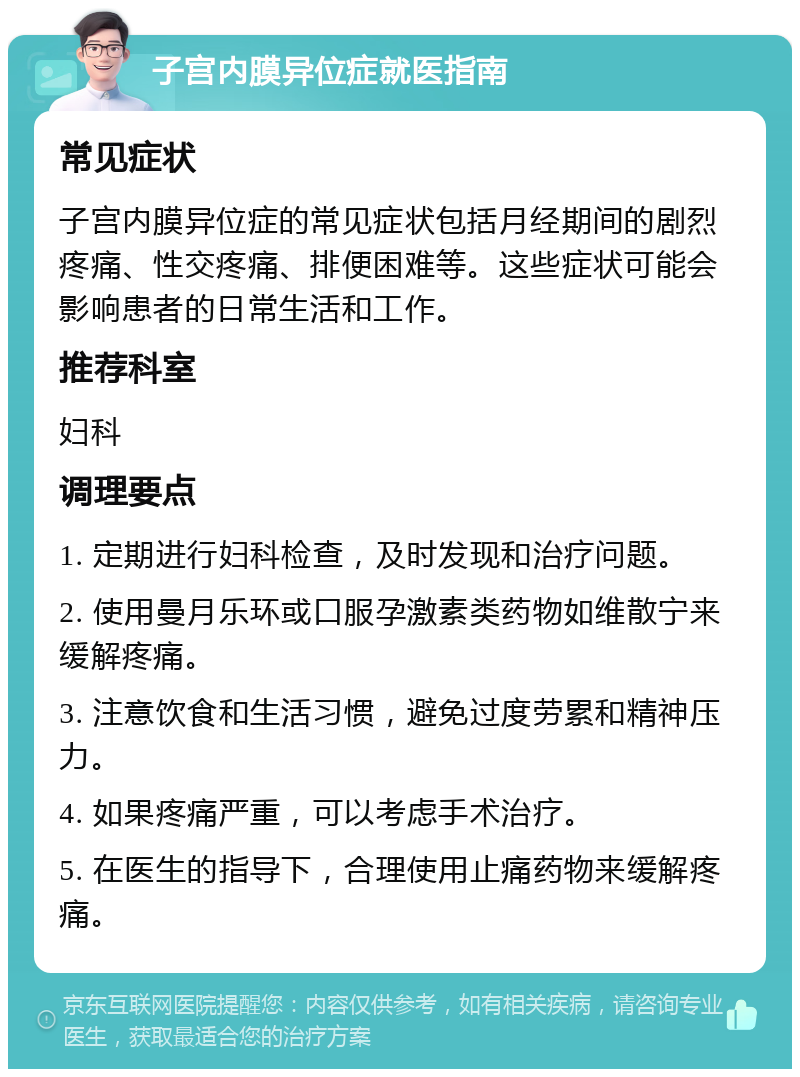 子宫内膜异位症就医指南 常见症状 子宫内膜异位症的常见症状包括月经期间的剧烈疼痛、性交疼痛、排便困难等。这些症状可能会影响患者的日常生活和工作。 推荐科室 妇科 调理要点 1. 定期进行妇科检查，及时发现和治疗问题。 2. 使用曼月乐环或口服孕激素类药物如维散宁来缓解疼痛。 3. 注意饮食和生活习惯，避免过度劳累和精神压力。 4. 如果疼痛严重，可以考虑手术治疗。 5. 在医生的指导下，合理使用止痛药物来缓解疼痛。