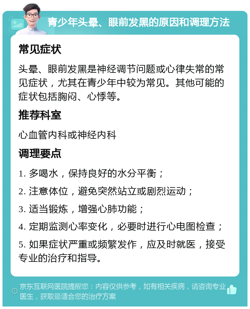 青少年头晕、眼前发黑的原因和调理方法 常见症状 头晕、眼前发黑是神经调节问题或心律失常的常见症状，尤其在青少年中较为常见。其他可能的症状包括胸闷、心悸等。 推荐科室 心血管内科或神经内科 调理要点 1. 多喝水，保持良好的水分平衡； 2. 注意体位，避免突然站立或剧烈运动； 3. 适当锻炼，增强心肺功能； 4. 定期监测心率变化，必要时进行心电图检查； 5. 如果症状严重或频繁发作，应及时就医，接受专业的治疗和指导。