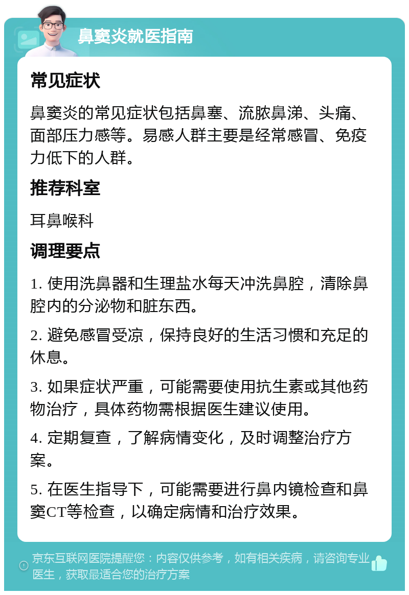 鼻窦炎就医指南 常见症状 鼻窦炎的常见症状包括鼻塞、流脓鼻涕、头痛、面部压力感等。易感人群主要是经常感冒、免疫力低下的人群。 推荐科室 耳鼻喉科 调理要点 1. 使用洗鼻器和生理盐水每天冲洗鼻腔，清除鼻腔内的分泌物和脏东西。 2. 避免感冒受凉，保持良好的生活习惯和充足的休息。 3. 如果症状严重，可能需要使用抗生素或其他药物治疗，具体药物需根据医生建议使用。 4. 定期复查，了解病情变化，及时调整治疗方案。 5. 在医生指导下，可能需要进行鼻内镜检查和鼻窦CT等检查，以确定病情和治疗效果。