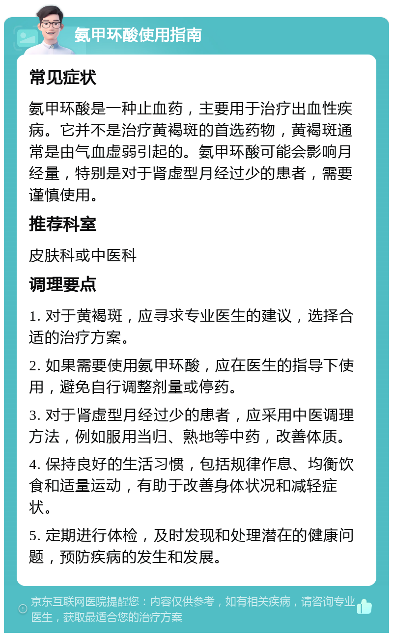 氨甲环酸使用指南 常见症状 氨甲环酸是一种止血药，主要用于治疗出血性疾病。它并不是治疗黄褐斑的首选药物，黄褐斑通常是由气血虚弱引起的。氨甲环酸可能会影响月经量，特别是对于肾虚型月经过少的患者，需要谨慎使用。 推荐科室 皮肤科或中医科 调理要点 1. 对于黄褐斑，应寻求专业医生的建议，选择合适的治疗方案。 2. 如果需要使用氨甲环酸，应在医生的指导下使用，避免自行调整剂量或停药。 3. 对于肾虚型月经过少的患者，应采用中医调理方法，例如服用当归、熟地等中药，改善体质。 4. 保持良好的生活习惯，包括规律作息、均衡饮食和适量运动，有助于改善身体状况和减轻症状。 5. 定期进行体检，及时发现和处理潜在的健康问题，预防疾病的发生和发展。