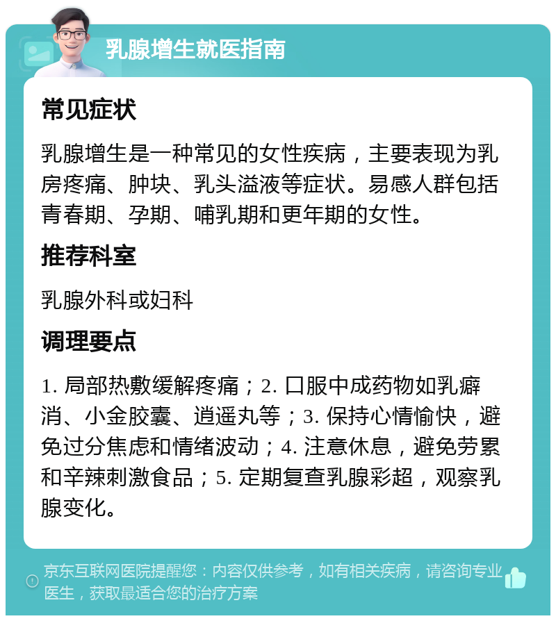 乳腺增生就医指南 常见症状 乳腺增生是一种常见的女性疾病，主要表现为乳房疼痛、肿块、乳头溢液等症状。易感人群包括青春期、孕期、哺乳期和更年期的女性。 推荐科室 乳腺外科或妇科 调理要点 1. 局部热敷缓解疼痛；2. 口服中成药物如乳癖消、小金胶囊、逍遥丸等；3. 保持心情愉快，避免过分焦虑和情绪波动；4. 注意休息，避免劳累和辛辣刺激食品；5. 定期复查乳腺彩超，观察乳腺变化。