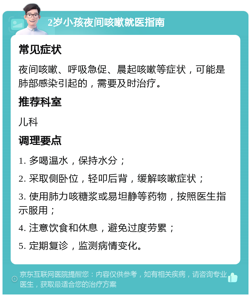 2岁小孩夜间咳嗽就医指南 常见症状 夜间咳嗽、呼吸急促、晨起咳嗽等症状，可能是肺部感染引起的，需要及时治疗。 推荐科室 儿科 调理要点 1. 多喝温水，保持水分； 2. 采取侧卧位，轻叩后背，缓解咳嗽症状； 3. 使用肺力咳糖浆或易坦静等药物，按照医生指示服用； 4. 注意饮食和休息，避免过度劳累； 5. 定期复诊，监测病情变化。