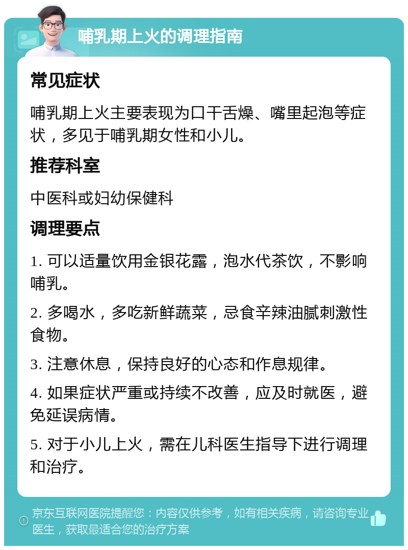 哺乳期上火的调理指南 常见症状 哺乳期上火主要表现为口干舌燥、嘴里起泡等症状，多见于哺乳期女性和小儿。 推荐科室 中医科或妇幼保健科 调理要点 1. 可以适量饮用金银花露，泡水代茶饮，不影响哺乳。 2. 多喝水，多吃新鲜蔬菜，忌食辛辣油腻刺激性食物。 3. 注意休息，保持良好的心态和作息规律。 4. 如果症状严重或持续不改善，应及时就医，避免延误病情。 5. 对于小儿上火，需在儿科医生指导下进行调理和治疗。