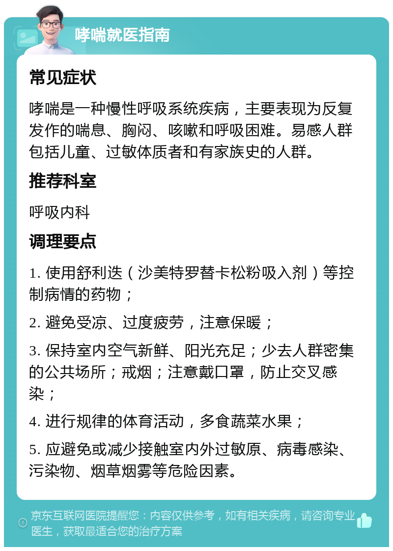 哮喘就医指南 常见症状 哮喘是一种慢性呼吸系统疾病，主要表现为反复发作的喘息、胸闷、咳嗽和呼吸困难。易感人群包括儿童、过敏体质者和有家族史的人群。 推荐科室 呼吸内科 调理要点 1. 使用舒利迭（沙美特罗替卡松粉吸入剂）等控制病情的药物； 2. 避免受凉、过度疲劳，注意保暖； 3. 保持室内空气新鲜、阳光充足；少去人群密集的公共场所；戒烟；注意戴口罩，防止交叉感染； 4. 进行规律的体育活动，多食蔬菜水果； 5. 应避免或减少接触室内外过敏原、病毒感染、污染物、烟草烟雾等危险因素。