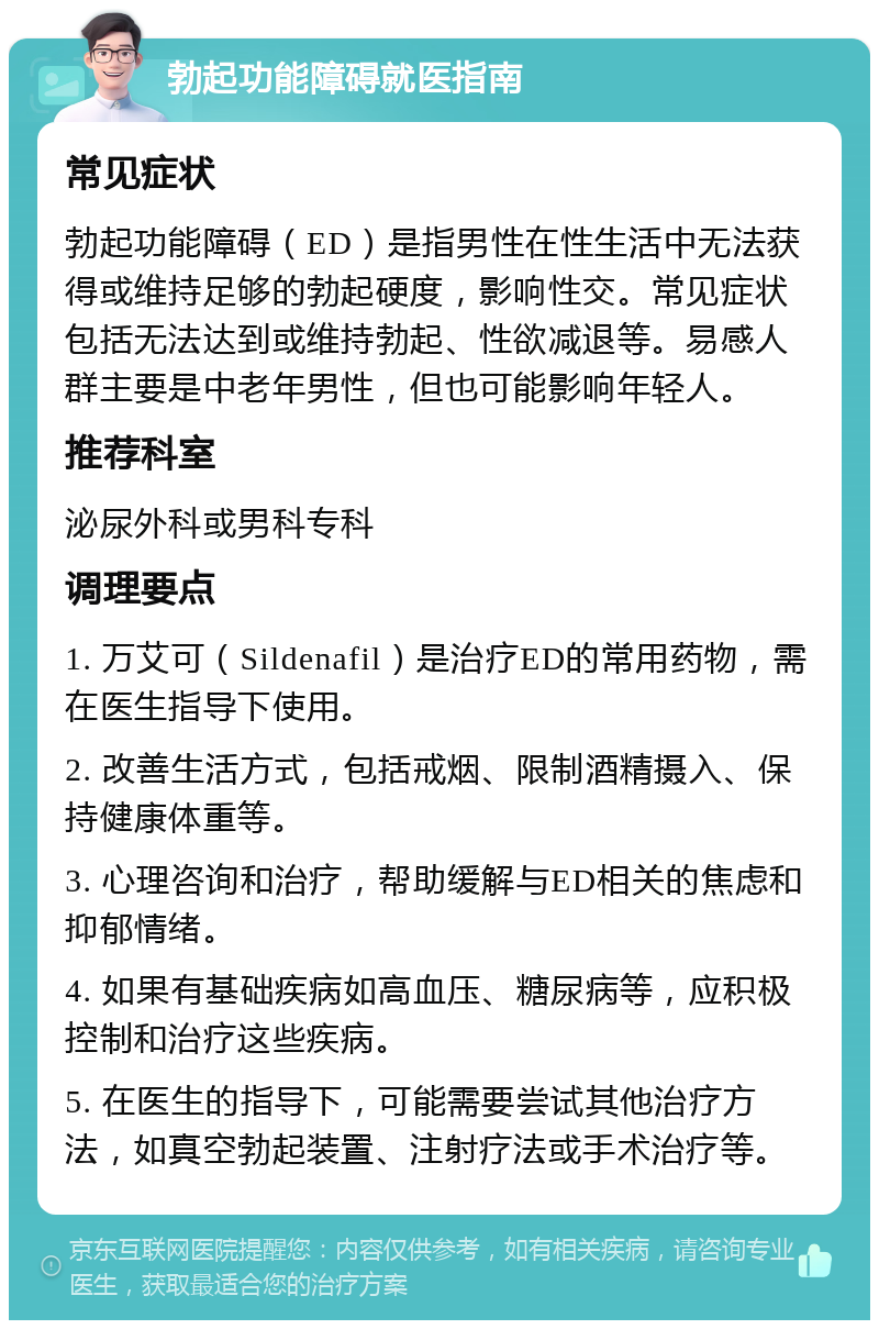 勃起功能障碍就医指南 常见症状 勃起功能障碍（ED）是指男性在性生活中无法获得或维持足够的勃起硬度，影响性交。常见症状包括无法达到或维持勃起、性欲减退等。易感人群主要是中老年男性，但也可能影响年轻人。 推荐科室 泌尿外科或男科专科 调理要点 1. 万艾可（Sildenafil）是治疗ED的常用药物，需在医生指导下使用。 2. 改善生活方式，包括戒烟、限制酒精摄入、保持健康体重等。 3. 心理咨询和治疗，帮助缓解与ED相关的焦虑和抑郁情绪。 4. 如果有基础疾病如高血压、糖尿病等，应积极控制和治疗这些疾病。 5. 在医生的指导下，可能需要尝试其他治疗方法，如真空勃起装置、注射疗法或手术治疗等。