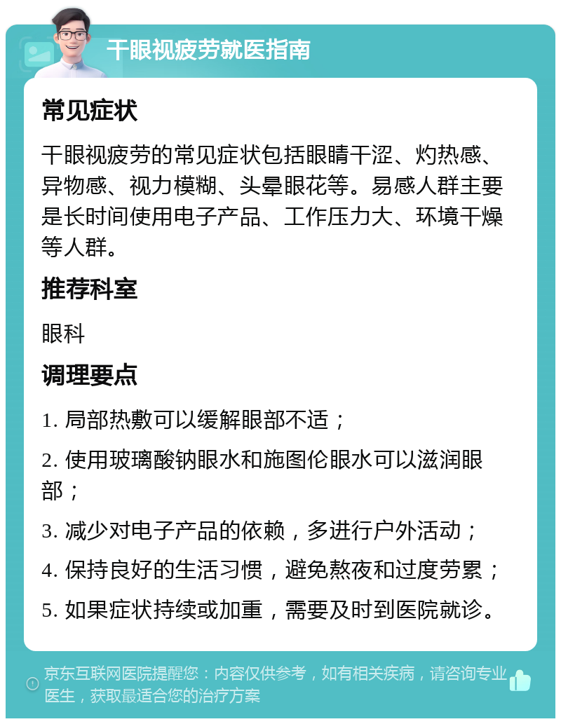 干眼视疲劳就医指南 常见症状 干眼视疲劳的常见症状包括眼睛干涩、灼热感、异物感、视力模糊、头晕眼花等。易感人群主要是长时间使用电子产品、工作压力大、环境干燥等人群。 推荐科室 眼科 调理要点 1. 局部热敷可以缓解眼部不适； 2. 使用玻璃酸钠眼水和施图伦眼水可以滋润眼部； 3. 减少对电子产品的依赖，多进行户外活动； 4. 保持良好的生活习惯，避免熬夜和过度劳累； 5. 如果症状持续或加重，需要及时到医院就诊。