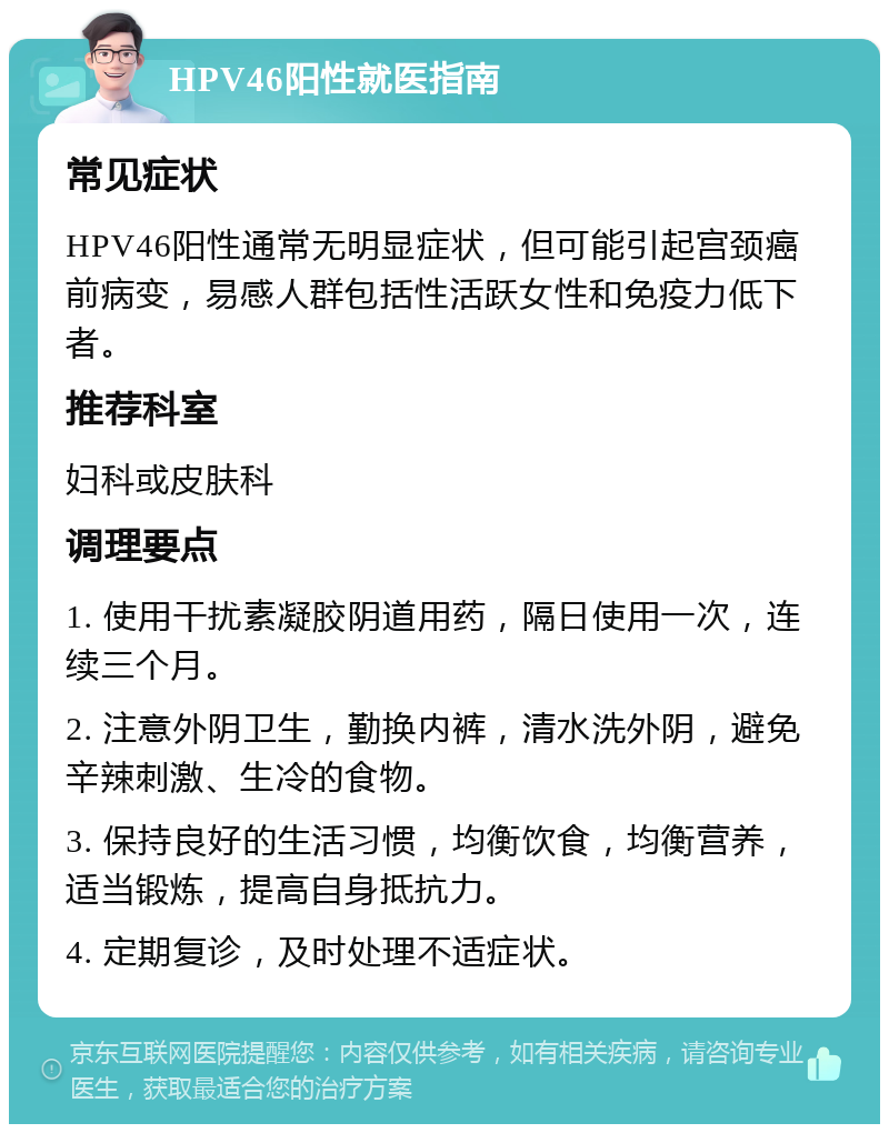 HPV46阳性就医指南 常见症状 HPV46阳性通常无明显症状，但可能引起宫颈癌前病变，易感人群包括性活跃女性和免疫力低下者。 推荐科室 妇科或皮肤科 调理要点 1. 使用干扰素凝胶阴道用药，隔日使用一次，连续三个月。 2. 注意外阴卫生，勤换内裤，清水洗外阴，避免辛辣刺激、生冷的食物。 3. 保持良好的生活习惯，均衡饮食，均衡营养，适当锻炼，提高自身抵抗力。 4. 定期复诊，及时处理不适症状。