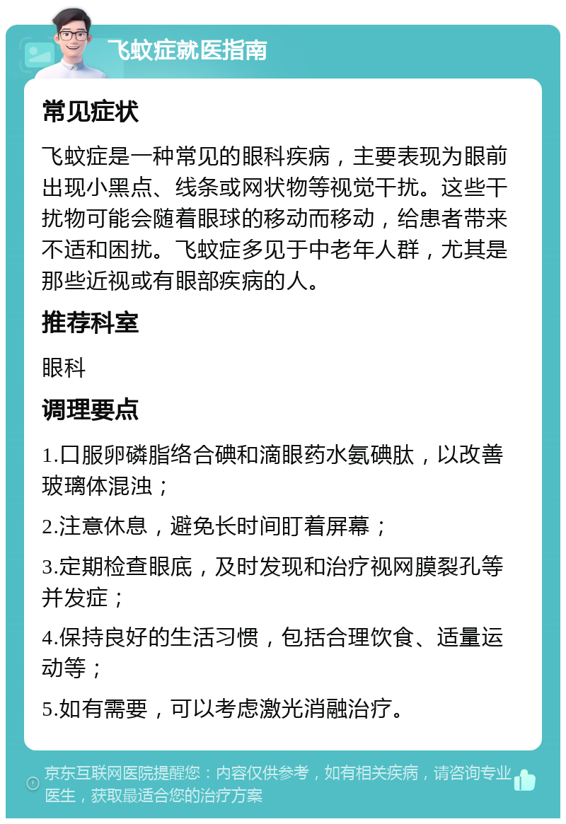 飞蚊症就医指南 常见症状 飞蚊症是一种常见的眼科疾病，主要表现为眼前出现小黑点、线条或网状物等视觉干扰。这些干扰物可能会随着眼球的移动而移动，给患者带来不适和困扰。飞蚊症多见于中老年人群，尤其是那些近视或有眼部疾病的人。 推荐科室 眼科 调理要点 1.口服卵磷脂络合碘和滴眼药水氨碘肽，以改善玻璃体混浊； 2.注意休息，避免长时间盯着屏幕； 3.定期检查眼底，及时发现和治疗视网膜裂孔等并发症； 4.保持良好的生活习惯，包括合理饮食、适量运动等； 5.如有需要，可以考虑激光消融治疗。