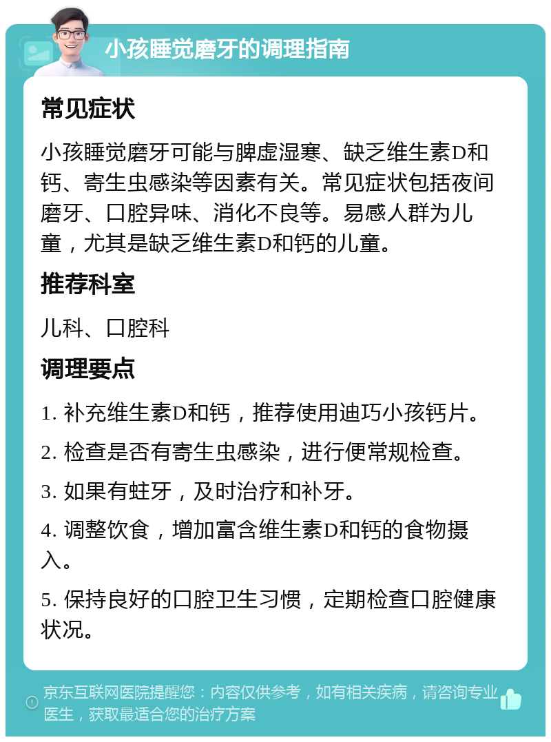 小孩睡觉磨牙的调理指南 常见症状 小孩睡觉磨牙可能与脾虚湿寒、缺乏维生素D和钙、寄生虫感染等因素有关。常见症状包括夜间磨牙、口腔异味、消化不良等。易感人群为儿童，尤其是缺乏维生素D和钙的儿童。 推荐科室 儿科、口腔科 调理要点 1. 补充维生素D和钙，推荐使用迪巧小孩钙片。 2. 检查是否有寄生虫感染，进行便常规检查。 3. 如果有蛀牙，及时治疗和补牙。 4. 调整饮食，增加富含维生素D和钙的食物摄入。 5. 保持良好的口腔卫生习惯，定期检查口腔健康状况。