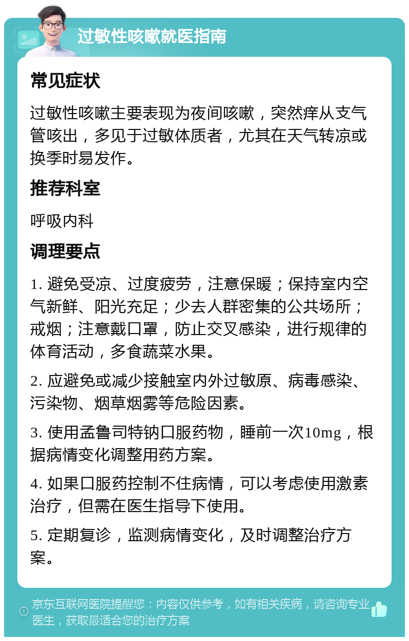 过敏性咳嗽就医指南 常见症状 过敏性咳嗽主要表现为夜间咳嗽，突然痒从支气管咳出，多见于过敏体质者，尤其在天气转凉或换季时易发作。 推荐科室 呼吸内科 调理要点 1. 避免受凉、过度疲劳，注意保暖；保持室内空气新鲜、阳光充足；少去人群密集的公共场所；戒烟；注意戴口罩，防止交叉感染，进行规律的体育活动，多食蔬菜水果。 2. 应避免或减少接触室内外过敏原、病毒感染、污染物、烟草烟雾等危险因素。 3. 使用孟鲁司特钠口服药物，睡前一次10mg，根据病情变化调整用药方案。 4. 如果口服药控制不住病情，可以考虑使用激素治疗，但需在医生指导下使用。 5. 定期复诊，监测病情变化，及时调整治疗方案。