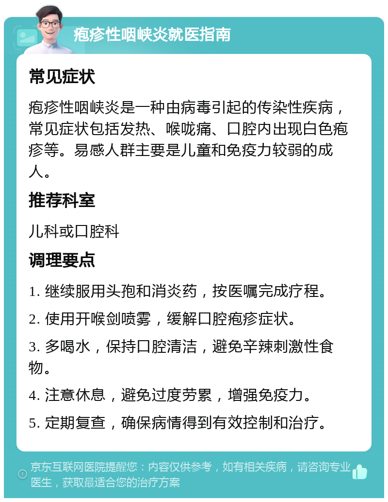 疱疹性咽峡炎就医指南 常见症状 疱疹性咽峡炎是一种由病毒引起的传染性疾病，常见症状包括发热、喉咙痛、口腔内出现白色疱疹等。易感人群主要是儿童和免疫力较弱的成人。 推荐科室 儿科或口腔科 调理要点 1. 继续服用头孢和消炎药，按医嘱完成疗程。 2. 使用开喉剑喷雾，缓解口腔疱疹症状。 3. 多喝水，保持口腔清洁，避免辛辣刺激性食物。 4. 注意休息，避免过度劳累，增强免疫力。 5. 定期复查，确保病情得到有效控制和治疗。