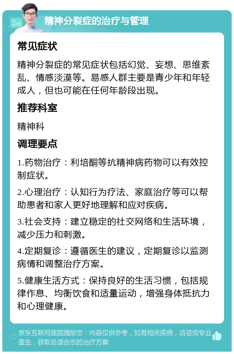 精神分裂症的治疗与管理 常见症状 精神分裂症的常见症状包括幻觉、妄想、思维紊乱、情感淡漠等。易感人群主要是青少年和年轻成人，但也可能在任何年龄段出现。 推荐科室 精神科 调理要点 1.药物治疗：利培酮等抗精神病药物可以有效控制症状。 2.心理治疗：认知行为疗法、家庭治疗等可以帮助患者和家人更好地理解和应对疾病。 3.社会支持：建立稳定的社交网络和生活环境，减少压力和刺激。 4.定期复诊：遵循医生的建议，定期复诊以监测病情和调整治疗方案。 5.健康生活方式：保持良好的生活习惯，包括规律作息、均衡饮食和适量运动，增强身体抵抗力和心理健康。