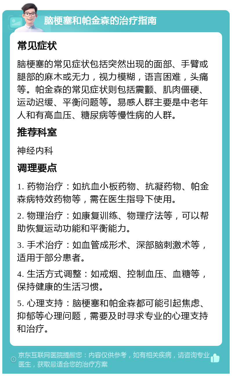 脑梗塞和帕金森的治疗指南 常见症状 脑梗塞的常见症状包括突然出现的面部、手臂或腿部的麻木或无力，视力模糊，语言困难，头痛等。帕金森的常见症状则包括震颤、肌肉僵硬、运动迟缓、平衡问题等。易感人群主要是中老年人和有高血压、糖尿病等慢性病的人群。 推荐科室 神经内科 调理要点 1. 药物治疗：如抗血小板药物、抗凝药物、帕金森病特效药物等，需在医生指导下使用。 2. 物理治疗：如康复训练、物理疗法等，可以帮助恢复运动功能和平衡能力。 3. 手术治疗：如血管成形术、深部脑刺激术等，适用于部分患者。 4. 生活方式调整：如戒烟、控制血压、血糖等，保持健康的生活习惯。 5. 心理支持：脑梗塞和帕金森都可能引起焦虑、抑郁等心理问题，需要及时寻求专业的心理支持和治疗。