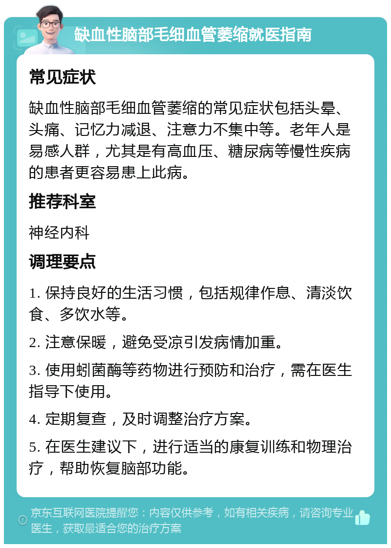 缺血性脑部毛细血管萎缩就医指南 常见症状 缺血性脑部毛细血管萎缩的常见症状包括头晕、头痛、记忆力减退、注意力不集中等。老年人是易感人群，尤其是有高血压、糖尿病等慢性疾病的患者更容易患上此病。 推荐科室 神经内科 调理要点 1. 保持良好的生活习惯，包括规律作息、清淡饮食、多饮水等。 2. 注意保暖，避免受凉引发病情加重。 3. 使用蚓菌酶等药物进行预防和治疗，需在医生指导下使用。 4. 定期复查，及时调整治疗方案。 5. 在医生建议下，进行适当的康复训练和物理治疗，帮助恢复脑部功能。