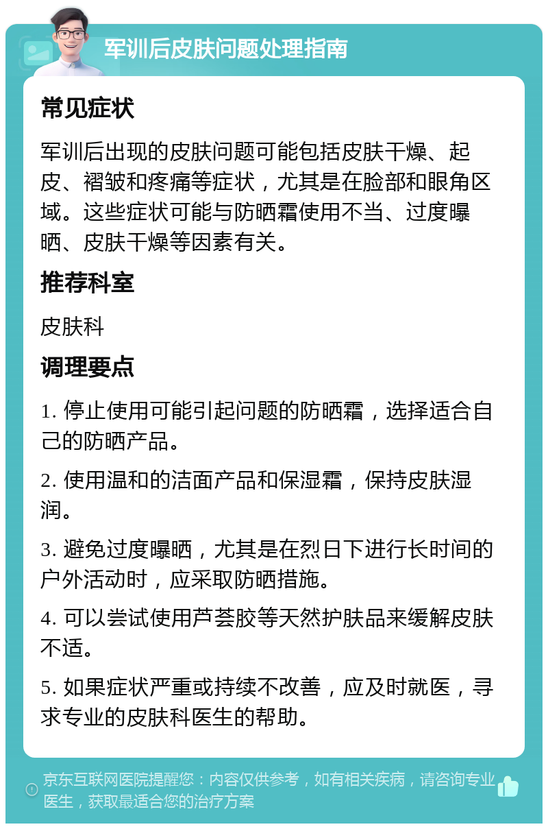 军训后皮肤问题处理指南 常见症状 军训后出现的皮肤问题可能包括皮肤干燥、起皮、褶皱和疼痛等症状，尤其是在脸部和眼角区域。这些症状可能与防晒霜使用不当、过度曝晒、皮肤干燥等因素有关。 推荐科室 皮肤科 调理要点 1. 停止使用可能引起问题的防晒霜，选择适合自己的防晒产品。 2. 使用温和的洁面产品和保湿霜，保持皮肤湿润。 3. 避免过度曝晒，尤其是在烈日下进行长时间的户外活动时，应采取防晒措施。 4. 可以尝试使用芦荟胶等天然护肤品来缓解皮肤不适。 5. 如果症状严重或持续不改善，应及时就医，寻求专业的皮肤科医生的帮助。