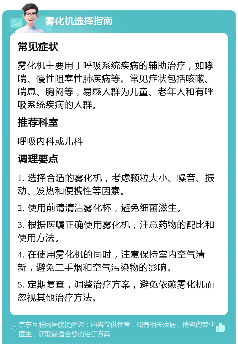 雾化机选择指南 常见症状 雾化机主要用于呼吸系统疾病的辅助治疗，如哮喘、慢性阻塞性肺疾病等。常见症状包括咳嗽、喘息、胸闷等，易感人群为儿童、老年人和有呼吸系统疾病的人群。 推荐科室 呼吸内科或儿科 调理要点 1. 选择合适的雾化机，考虑颗粒大小、噪音、振动、发热和便携性等因素。 2. 使用前请清洁雾化杯，避免细菌滋生。 3. 根据医嘱正确使用雾化机，注意药物的配比和使用方法。 4. 在使用雾化机的同时，注意保持室内空气清新，避免二手烟和空气污染物的影响。 5. 定期复查，调整治疗方案，避免依赖雾化机而忽视其他治疗方法。