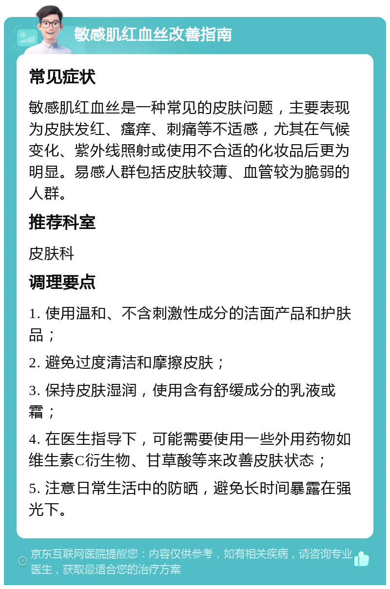 敏感肌红血丝改善指南 常见症状 敏感肌红血丝是一种常见的皮肤问题，主要表现为皮肤发红、瘙痒、刺痛等不适感，尤其在气候变化、紫外线照射或使用不合适的化妆品后更为明显。易感人群包括皮肤较薄、血管较为脆弱的人群。 推荐科室 皮肤科 调理要点 1. 使用温和、不含刺激性成分的洁面产品和护肤品； 2. 避免过度清洁和摩擦皮肤； 3. 保持皮肤湿润，使用含有舒缓成分的乳液或霜； 4. 在医生指导下，可能需要使用一些外用药物如维生素C衍生物、甘草酸等来改善皮肤状态； 5. 注意日常生活中的防晒，避免长时间暴露在强光下。