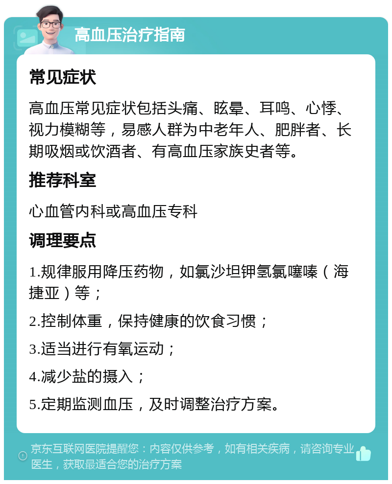 高血压治疗指南 常见症状 高血压常见症状包括头痛、眩晕、耳鸣、心悸、视力模糊等，易感人群为中老年人、肥胖者、长期吸烟或饮酒者、有高血压家族史者等。 推荐科室 心血管内科或高血压专科 调理要点 1.规律服用降压药物，如氯沙坦钾氢氯噻嗪（海捷亚）等； 2.控制体重，保持健康的饮食习惯； 3.适当进行有氧运动； 4.减少盐的摄入； 5.定期监测血压，及时调整治疗方案。