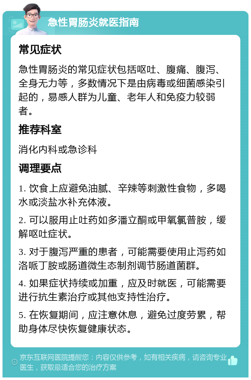 急性胃肠炎就医指南 常见症状 急性胃肠炎的常见症状包括呕吐、腹痛、腹泻、全身无力等，多数情况下是由病毒或细菌感染引起的，易感人群为儿童、老年人和免疫力较弱者。 推荐科室 消化内科或急诊科 调理要点 1. 饮食上应避免油腻、辛辣等刺激性食物，多喝水或淡盐水补充体液。 2. 可以服用止吐药如多潘立酮或甲氧氯普胺，缓解呕吐症状。 3. 对于腹泻严重的患者，可能需要使用止泻药如洛哌丁胺或肠道微生态制剂调节肠道菌群。 4. 如果症状持续或加重，应及时就医，可能需要进行抗生素治疗或其他支持性治疗。 5. 在恢复期间，应注意休息，避免过度劳累，帮助身体尽快恢复健康状态。