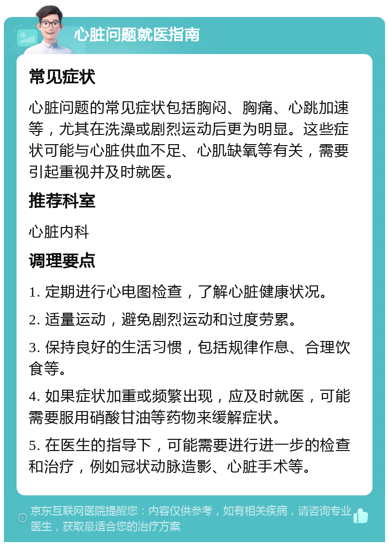 心脏问题就医指南 常见症状 心脏问题的常见症状包括胸闷、胸痛、心跳加速等，尤其在洗澡或剧烈运动后更为明显。这些症状可能与心脏供血不足、心肌缺氧等有关，需要引起重视并及时就医。 推荐科室 心脏内科 调理要点 1. 定期进行心电图检查，了解心脏健康状况。 2. 适量运动，避免剧烈运动和过度劳累。 3. 保持良好的生活习惯，包括规律作息、合理饮食等。 4. 如果症状加重或频繁出现，应及时就医，可能需要服用硝酸甘油等药物来缓解症状。 5. 在医生的指导下，可能需要进行进一步的检查和治疗，例如冠状动脉造影、心脏手术等。