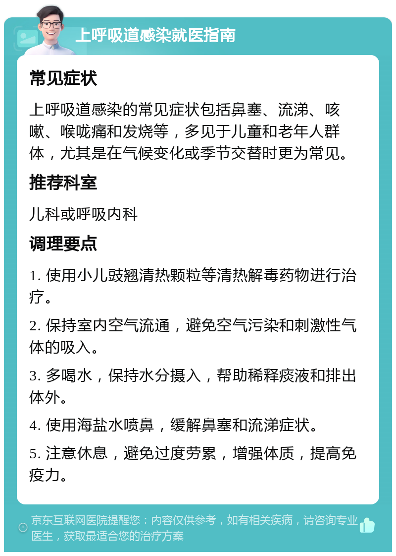 上呼吸道感染就医指南 常见症状 上呼吸道感染的常见症状包括鼻塞、流涕、咳嗽、喉咙痛和发烧等，多见于儿童和老年人群体，尤其是在气候变化或季节交替时更为常见。 推荐科室 儿科或呼吸内科 调理要点 1. 使用小儿豉翘清热颗粒等清热解毒药物进行治疗。 2. 保持室内空气流通，避免空气污染和刺激性气体的吸入。 3. 多喝水，保持水分摄入，帮助稀释痰液和排出体外。 4. 使用海盐水喷鼻，缓解鼻塞和流涕症状。 5. 注意休息，避免过度劳累，增强体质，提高免疫力。