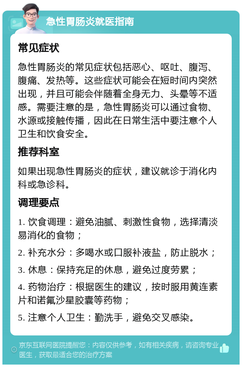 急性胃肠炎就医指南 常见症状 急性胃肠炎的常见症状包括恶心、呕吐、腹泻、腹痛、发热等。这些症状可能会在短时间内突然出现，并且可能会伴随着全身无力、头晕等不适感。需要注意的是，急性胃肠炎可以通过食物、水源或接触传播，因此在日常生活中要注意个人卫生和饮食安全。 推荐科室 如果出现急性胃肠炎的症状，建议就诊于消化内科或急诊科。 调理要点 1. 饮食调理：避免油腻、刺激性食物，选择清淡易消化的食物； 2. 补充水分：多喝水或口服补液盐，防止脱水； 3. 休息：保持充足的休息，避免过度劳累； 4. 药物治疗：根据医生的建议，按时服用黄连素片和诺氟沙星胶囊等药物； 5. 注意个人卫生：勤洗手，避免交叉感染。