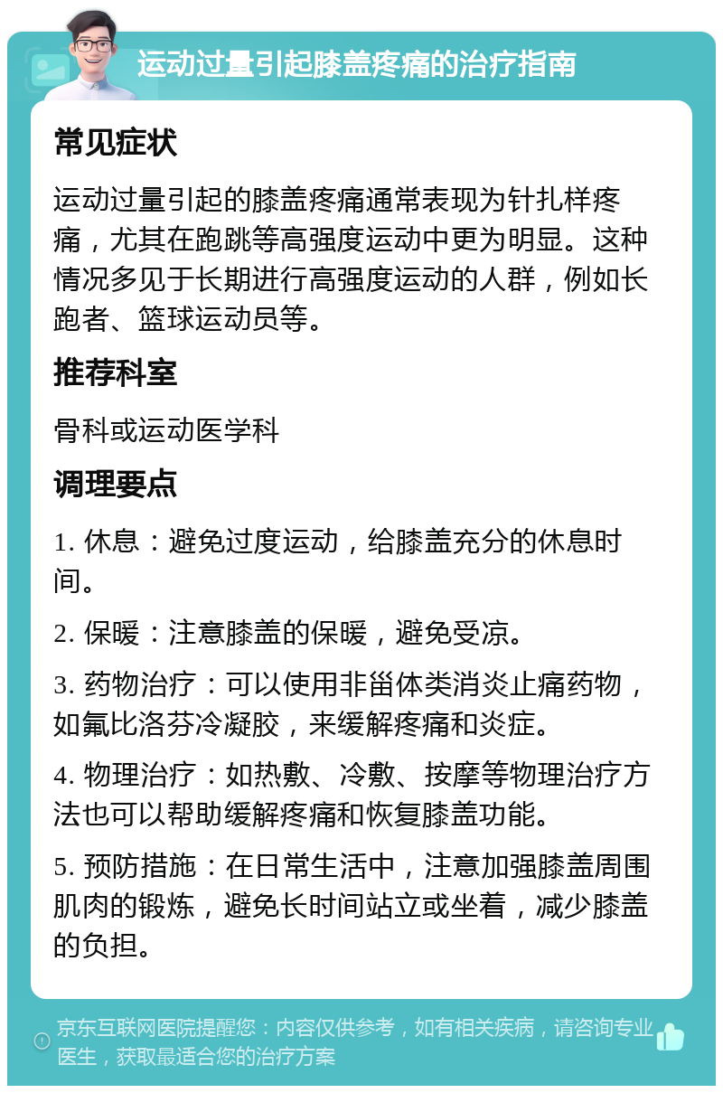 运动过量引起膝盖疼痛的治疗指南 常见症状 运动过量引起的膝盖疼痛通常表现为针扎样疼痛，尤其在跑跳等高强度运动中更为明显。这种情况多见于长期进行高强度运动的人群，例如长跑者、篮球运动员等。 推荐科室 骨科或运动医学科 调理要点 1. 休息：避免过度运动，给膝盖充分的休息时间。 2. 保暖：注意膝盖的保暖，避免受凉。 3. 药物治疗：可以使用非甾体类消炎止痛药物，如氟比洛芬冷凝胶，来缓解疼痛和炎症。 4. 物理治疗：如热敷、冷敷、按摩等物理治疗方法也可以帮助缓解疼痛和恢复膝盖功能。 5. 预防措施：在日常生活中，注意加强膝盖周围肌肉的锻炼，避免长时间站立或坐着，减少膝盖的负担。