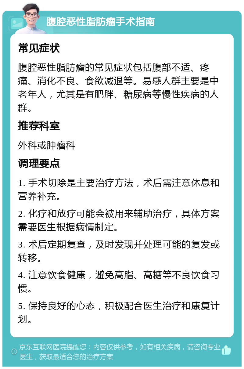 腹腔恶性脂肪瘤手术指南 常见症状 腹腔恶性脂肪瘤的常见症状包括腹部不适、疼痛、消化不良、食欲减退等。易感人群主要是中老年人，尤其是有肥胖、糖尿病等慢性疾病的人群。 推荐科室 外科或肿瘤科 调理要点 1. 手术切除是主要治疗方法，术后需注意休息和营养补充。 2. 化疗和放疗可能会被用来辅助治疗，具体方案需要医生根据病情制定。 3. 术后定期复查，及时发现并处理可能的复发或转移。 4. 注意饮食健康，避免高脂、高糖等不良饮食习惯。 5. 保持良好的心态，积极配合医生治疗和康复计划。