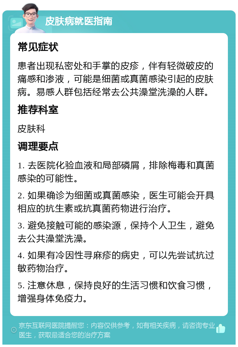 皮肤病就医指南 常见症状 患者出现私密处和手掌的皮疹，伴有轻微破皮的痛感和渗液，可能是细菌或真菌感染引起的皮肤病。易感人群包括经常去公共澡堂洗澡的人群。 推荐科室 皮肤科 调理要点 1. 去医院化验血液和局部磷屑，排除梅毒和真菌感染的可能性。 2. 如果确诊为细菌或真菌感染，医生可能会开具相应的抗生素或抗真菌药物进行治疗。 3. 避免接触可能的感染源，保持个人卫生，避免去公共澡堂洗澡。 4. 如果有冷因性寻麻疹的病史，可以先尝试抗过敏药物治疗。 5. 注意休息，保持良好的生活习惯和饮食习惯，增强身体免疫力。