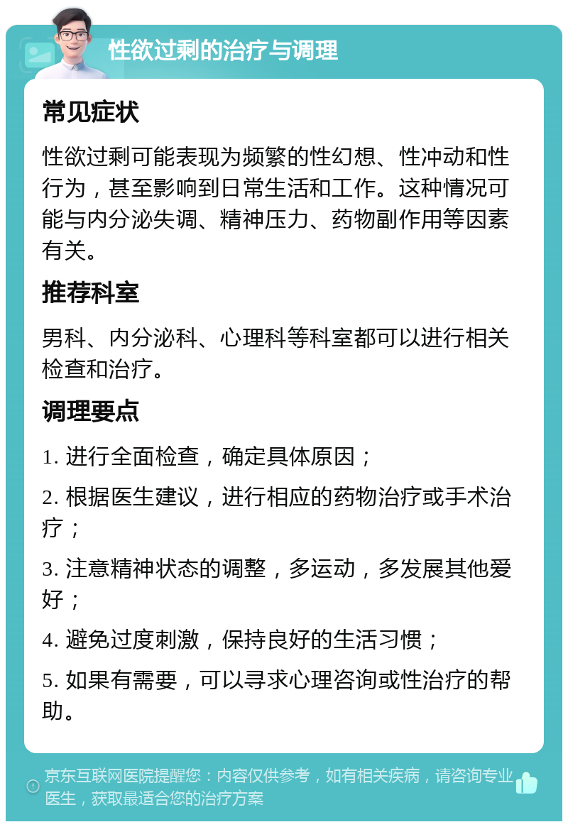 性欲过剩的治疗与调理 常见症状 性欲过剩可能表现为频繁的性幻想、性冲动和性行为，甚至影响到日常生活和工作。这种情况可能与内分泌失调、精神压力、药物副作用等因素有关。 推荐科室 男科、内分泌科、心理科等科室都可以进行相关检查和治疗。 调理要点 1. 进行全面检查，确定具体原因； 2. 根据医生建议，进行相应的药物治疗或手术治疗； 3. 注意精神状态的调整，多运动，多发展其他爱好； 4. 避免过度刺激，保持良好的生活习惯； 5. 如果有需要，可以寻求心理咨询或性治疗的帮助。