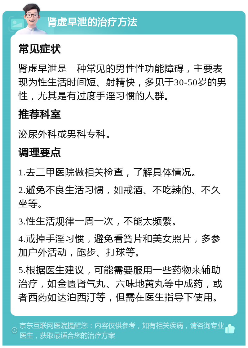 肾虚早泄的治疗方法 常见症状 肾虚早泄是一种常见的男性性功能障碍，主要表现为性生活时间短、射精快，多见于30-50岁的男性，尤其是有过度手淫习惯的人群。 推荐科室 泌尿外科或男科专科。 调理要点 1.去三甲医院做相关检查，了解具体情况。 2.避免不良生活习惯，如戒酒、不吃辣的、不久坐等。 3.性生活规律一周一次，不能太频繁。 4.戒掉手淫习惯，避免看簧片和美女照片，多参加户外活动，跑步、打球等。 5.根据医生建议，可能需要服用一些药物来辅助治疗，如金匮肾气丸、六味地黄丸等中成药，或者西药如达泊西汀等，但需在医生指导下使用。