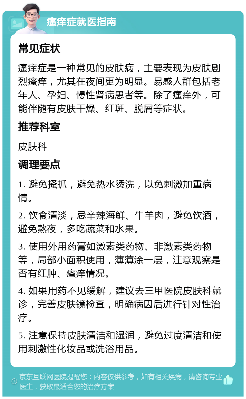 瘙痒症就医指南 常见症状 瘙痒症是一种常见的皮肤病，主要表现为皮肤剧烈瘙痒，尤其在夜间更为明显。易感人群包括老年人、孕妇、慢性肾病患者等。除了瘙痒外，可能伴随有皮肤干燥、红斑、脱屑等症状。 推荐科室 皮肤科 调理要点 1. 避免搔抓，避免热水烫洗，以免刺激加重病情。 2. 饮食清淡，忌辛辣海鲜、牛羊肉，避免饮酒，避免熬夜，多吃蔬菜和水果。 3. 使用外用药膏如激素类药物、非激素类药物等，局部小面积使用，薄薄涂一层，注意观察是否有红肿、瘙痒情况。 4. 如果用药不见缓解，建议去三甲医院皮肤科就诊，完善皮肤镜检查，明确病因后进行针对性治疗。 5. 注意保持皮肤清洁和湿润，避免过度清洁和使用刺激性化妆品或洗浴用品。