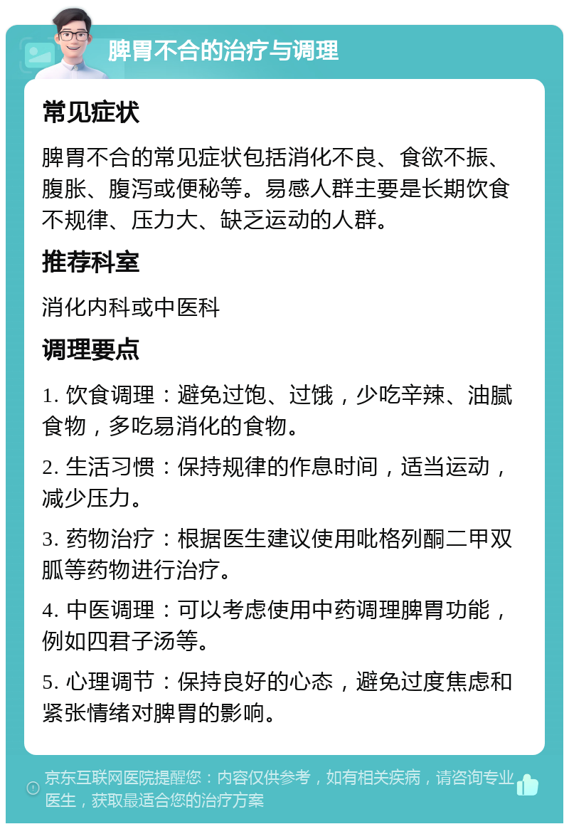 脾胃不合的治疗与调理 常见症状 脾胃不合的常见症状包括消化不良、食欲不振、腹胀、腹泻或便秘等。易感人群主要是长期饮食不规律、压力大、缺乏运动的人群。 推荐科室 消化内科或中医科 调理要点 1. 饮食调理：避免过饱、过饿，少吃辛辣、油腻食物，多吃易消化的食物。 2. 生活习惯：保持规律的作息时间，适当运动，减少压力。 3. 药物治疗：根据医生建议使用吡格列酮二甲双胍等药物进行治疗。 4. 中医调理：可以考虑使用中药调理脾胃功能，例如四君子汤等。 5. 心理调节：保持良好的心态，避免过度焦虑和紧张情绪对脾胃的影响。