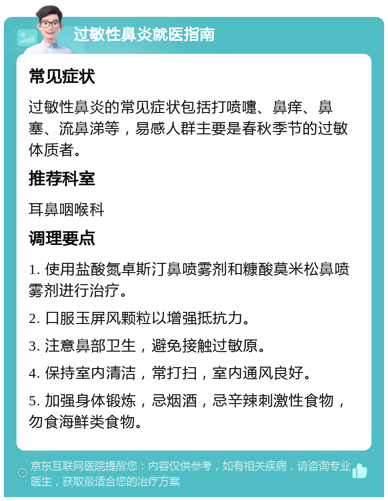 过敏性鼻炎就医指南 常见症状 过敏性鼻炎的常见症状包括打喷嚏、鼻痒、鼻塞、流鼻涕等，易感人群主要是春秋季节的过敏体质者。 推荐科室 耳鼻咽喉科 调理要点 1. 使用盐酸氮卓斯汀鼻喷雾剂和糠酸莫米松鼻喷雾剂进行治疗。 2. 口服玉屏风颗粒以增强抵抗力。 3. 注意鼻部卫生，避免接触过敏原。 4. 保持室内清洁，常打扫，室内通风良好。 5. 加强身体锻炼，忌烟酒，忌辛辣刺激性食物，勿食海鲜类食物。