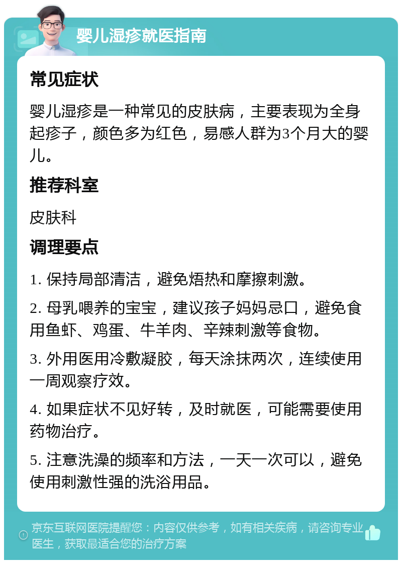 婴儿湿疹就医指南 常见症状 婴儿湿疹是一种常见的皮肤病，主要表现为全身起疹子，颜色多为红色，易感人群为3个月大的婴儿。 推荐科室 皮肤科 调理要点 1. 保持局部清洁，避免焐热和摩擦刺激。 2. 母乳喂养的宝宝，建议孩子妈妈忌口，避免食用鱼虾、鸡蛋、牛羊肉、辛辣刺激等食物。 3. 外用医用冷敷凝胶，每天涂抹两次，连续使用一周观察疗效。 4. 如果症状不见好转，及时就医，可能需要使用药物治疗。 5. 注意洗澡的频率和方法，一天一次可以，避免使用刺激性强的洗浴用品。