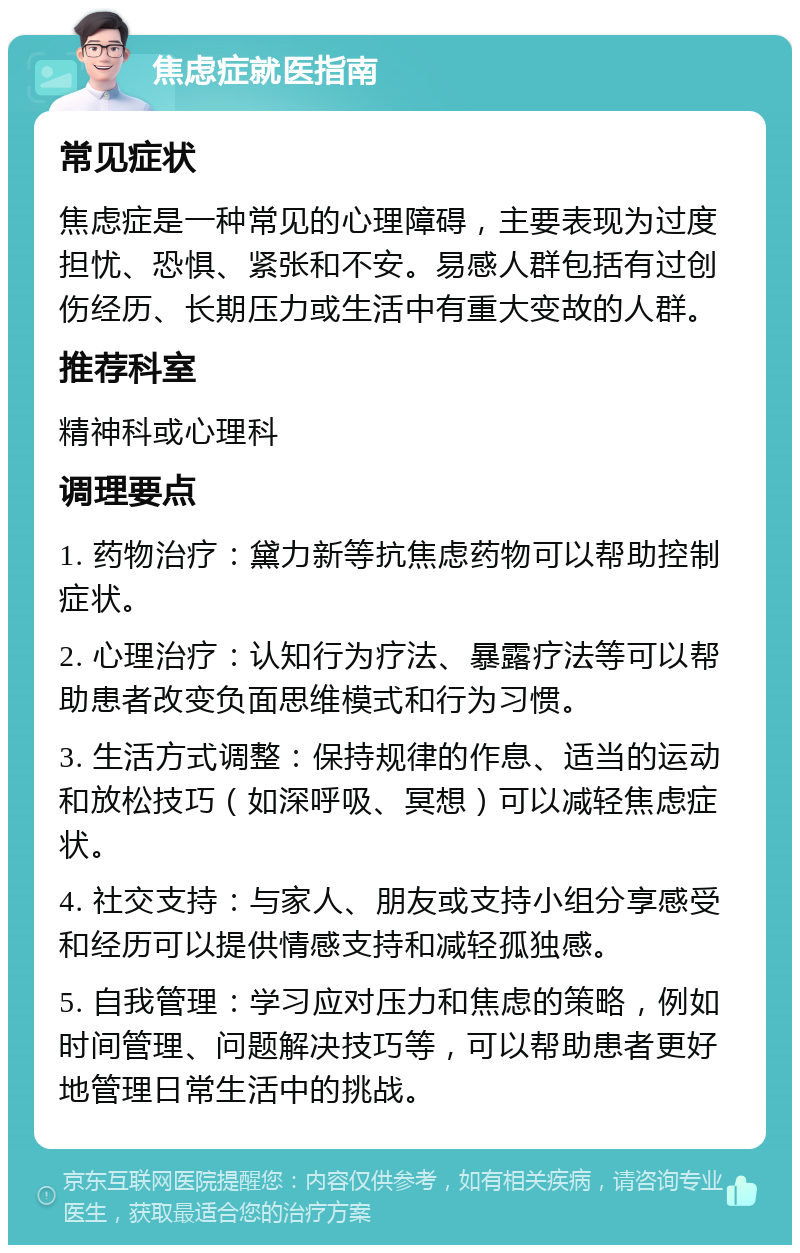 焦虑症就医指南 常见症状 焦虑症是一种常见的心理障碍，主要表现为过度担忧、恐惧、紧张和不安。易感人群包括有过创伤经历、长期压力或生活中有重大变故的人群。 推荐科室 精神科或心理科 调理要点 1. 药物治疗：黛力新等抗焦虑药物可以帮助控制症状。 2. 心理治疗：认知行为疗法、暴露疗法等可以帮助患者改变负面思维模式和行为习惯。 3. 生活方式调整：保持规律的作息、适当的运动和放松技巧（如深呼吸、冥想）可以减轻焦虑症状。 4. 社交支持：与家人、朋友或支持小组分享感受和经历可以提供情感支持和减轻孤独感。 5. 自我管理：学习应对压力和焦虑的策略，例如时间管理、问题解决技巧等，可以帮助患者更好地管理日常生活中的挑战。