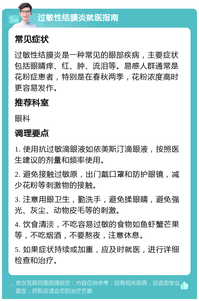 过敏性结膜炎就医指南 常见症状 过敏性结膜炎是一种常见的眼部疾病，主要症状包括眼睛痒、红、肿、流泪等。易感人群通常是花粉症患者，特别是在春秋两季，花粉浓度高时更容易发作。 推荐科室 眼科 调理要点 1. 使用抗过敏滴眼液如依美斯汀滴眼液，按照医生建议的剂量和频率使用。 2. 避免接触过敏原，出门戴口罩和防护眼镜，减少花粉等刺激物的接触。 3. 注意用眼卫生，勤洗手，避免揉眼睛，避免强光、灰尘、动物皮毛等的刺激。 4. 饮食清淡，不吃容易过敏的食物如鱼虾蟹芒果等，不吃烟酒，不要熬夜，注意休息。 5. 如果症状持续或加重，应及时就医，进行详细检查和治疗。