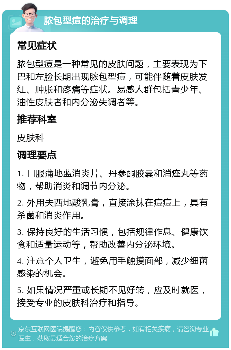 脓包型痘的治疗与调理 常见症状 脓包型痘是一种常见的皮肤问题，主要表现为下巴和左脸长期出现脓包型痘，可能伴随着皮肤发红、肿胀和疼痛等症状。易感人群包括青少年、油性皮肤者和内分泌失调者等。 推荐科室 皮肤科 调理要点 1. 口服蒲地蓝消炎片、丹参酮胶囊和消痤丸等药物，帮助消炎和调节内分泌。 2. 外用夫西地酸乳膏，直接涂抹在痘痘上，具有杀菌和消炎作用。 3. 保持良好的生活习惯，包括规律作息、健康饮食和适量运动等，帮助改善内分泌环境。 4. 注意个人卫生，避免用手触摸面部，减少细菌感染的机会。 5. 如果情况严重或长期不见好转，应及时就医，接受专业的皮肤科治疗和指导。