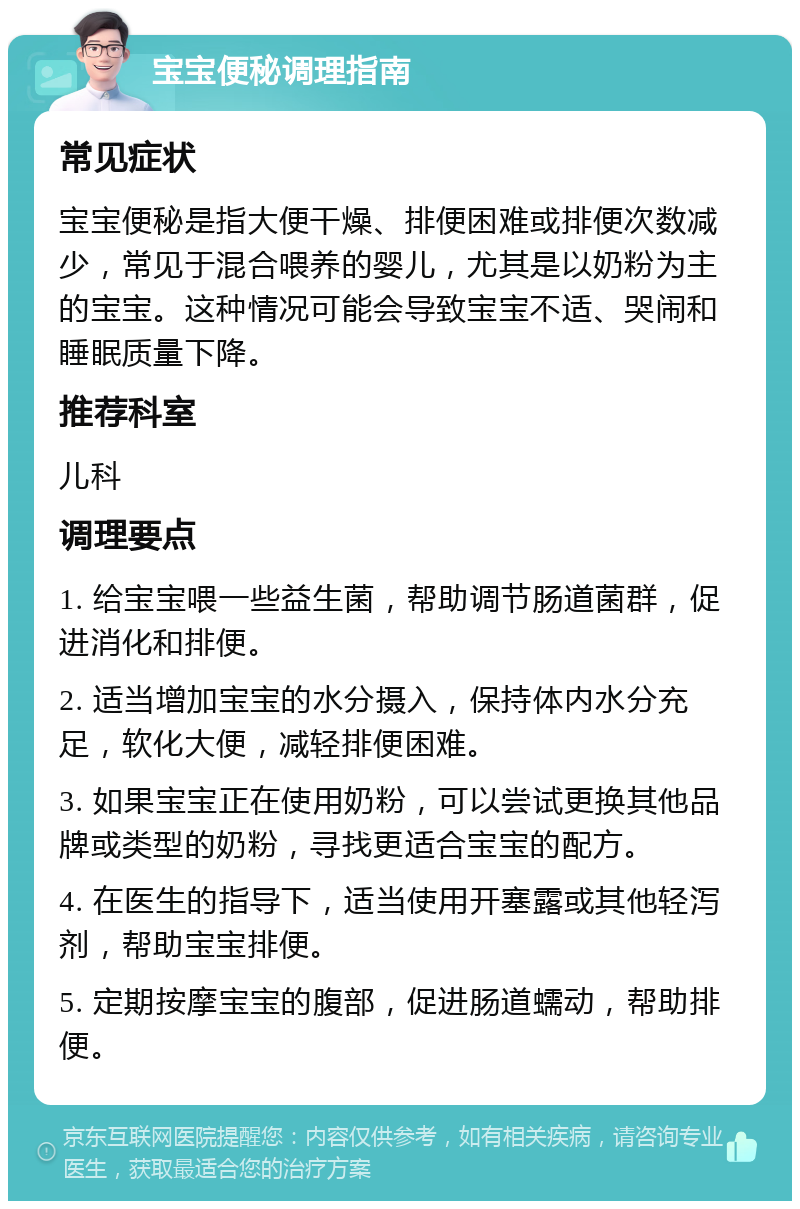 宝宝便秘调理指南 常见症状 宝宝便秘是指大便干燥、排便困难或排便次数减少，常见于混合喂养的婴儿，尤其是以奶粉为主的宝宝。这种情况可能会导致宝宝不适、哭闹和睡眠质量下降。 推荐科室 儿科 调理要点 1. 给宝宝喂一些益生菌，帮助调节肠道菌群，促进消化和排便。 2. 适当增加宝宝的水分摄入，保持体内水分充足，软化大便，减轻排便困难。 3. 如果宝宝正在使用奶粉，可以尝试更换其他品牌或类型的奶粉，寻找更适合宝宝的配方。 4. 在医生的指导下，适当使用开塞露或其他轻泻剂，帮助宝宝排便。 5. 定期按摩宝宝的腹部，促进肠道蠕动，帮助排便。