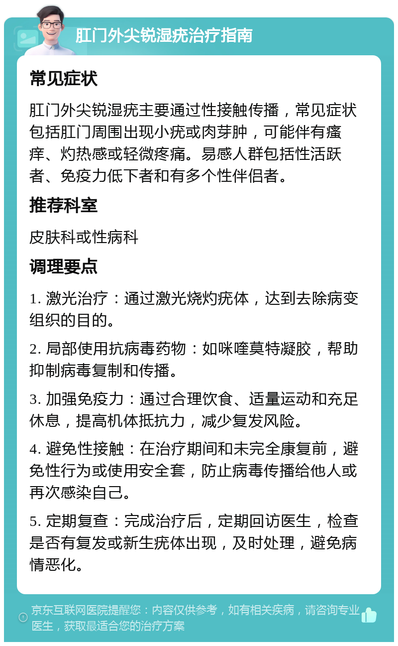 肛门外尖锐湿疣治疗指南 常见症状 肛门外尖锐湿疣主要通过性接触传播，常见症状包括肛门周围出现小疣或肉芽肿，可能伴有瘙痒、灼热感或轻微疼痛。易感人群包括性活跃者、免疫力低下者和有多个性伴侣者。 推荐科室 皮肤科或性病科 调理要点 1. 激光治疗：通过激光烧灼疣体，达到去除病变组织的目的。 2. 局部使用抗病毒药物：如咪喹莫特凝胶，帮助抑制病毒复制和传播。 3. 加强免疫力：通过合理饮食、适量运动和充足休息，提高机体抵抗力，减少复发风险。 4. 避免性接触：在治疗期间和未完全康复前，避免性行为或使用安全套，防止病毒传播给他人或再次感染自己。 5. 定期复查：完成治疗后，定期回访医生，检查是否有复发或新生疣体出现，及时处理，避免病情恶化。