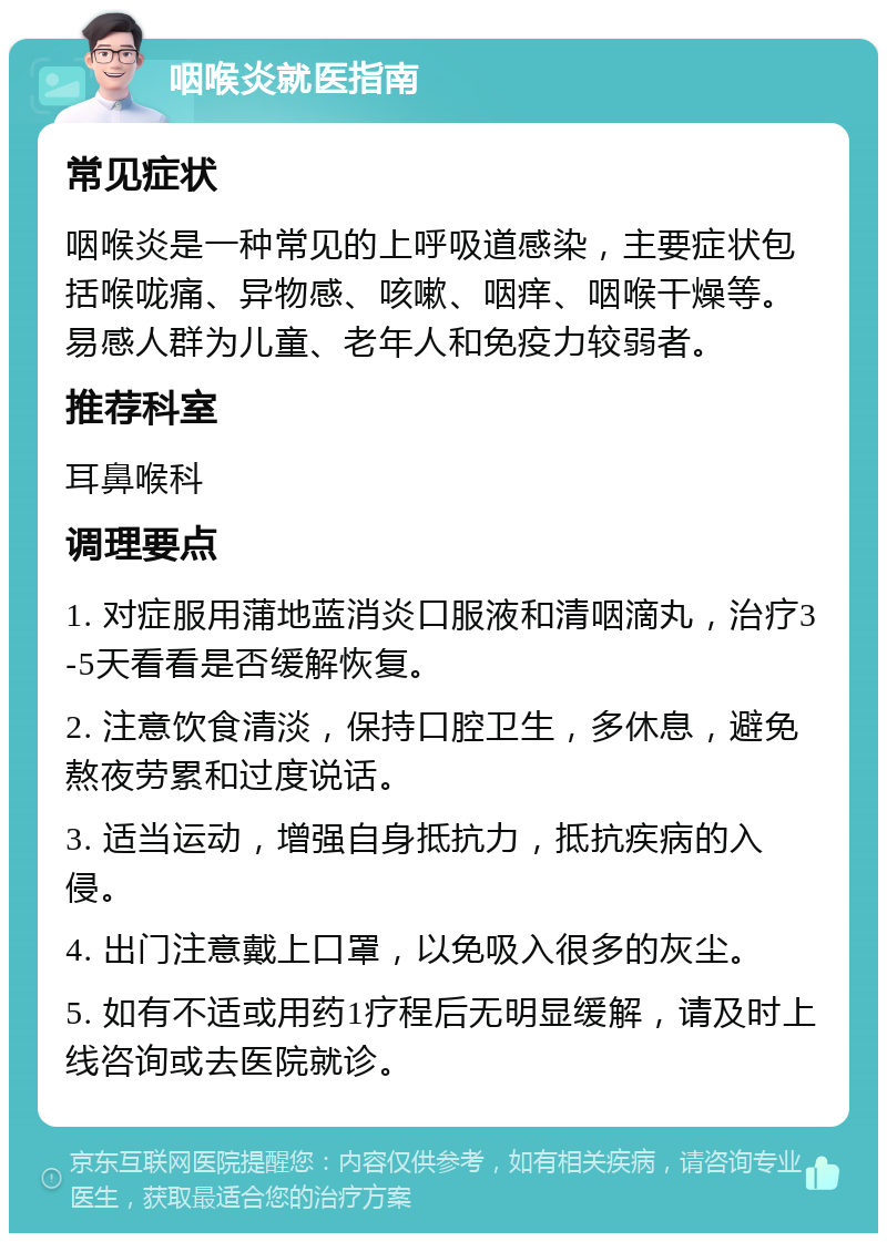 咽喉炎就医指南 常见症状 咽喉炎是一种常见的上呼吸道感染，主要症状包括喉咙痛、异物感、咳嗽、咽痒、咽喉干燥等。易感人群为儿童、老年人和免疫力较弱者。 推荐科室 耳鼻喉科 调理要点 1. 对症服用蒲地蓝消炎口服液和清咽滴丸，治疗3-5天看看是否缓解恢复。 2. 注意饮食清淡，保持口腔卫生，多休息，避免熬夜劳累和过度说话。 3. 适当运动，增强自身抵抗力，抵抗疾病的入侵。 4. 出门注意戴上口罩，以免吸入很多的灰尘。 5. 如有不适或用药1疗程后无明显缓解，请及时上线咨询或去医院就诊。