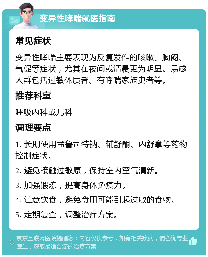 变异性哮喘就医指南 常见症状 变异性哮喘主要表现为反复发作的咳嗽、胸闷、气促等症状，尤其在夜间或清晨更为明显。易感人群包括过敏体质者、有哮喘家族史者等。 推荐科室 呼吸内科或儿科 调理要点 1. 长期使用孟鲁司特钠、辅舒酮、内舒拿等药物控制症状。 2. 避免接触过敏原，保持室内空气清新。 3. 加强锻炼，提高身体免疫力。 4. 注意饮食，避免食用可能引起过敏的食物。 5. 定期复查，调整治疗方案。