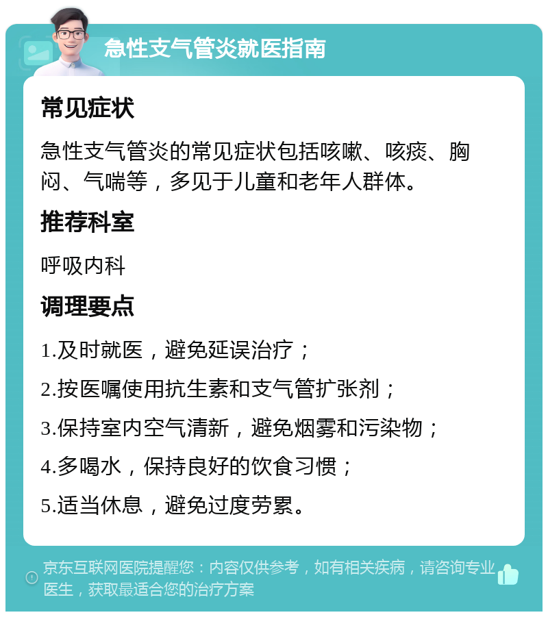 急性支气管炎就医指南 常见症状 急性支气管炎的常见症状包括咳嗽、咳痰、胸闷、气喘等，多见于儿童和老年人群体。 推荐科室 呼吸内科 调理要点 1.及时就医，避免延误治疗； 2.按医嘱使用抗生素和支气管扩张剂； 3.保持室内空气清新，避免烟雾和污染物； 4.多喝水，保持良好的饮食习惯； 5.适当休息，避免过度劳累。