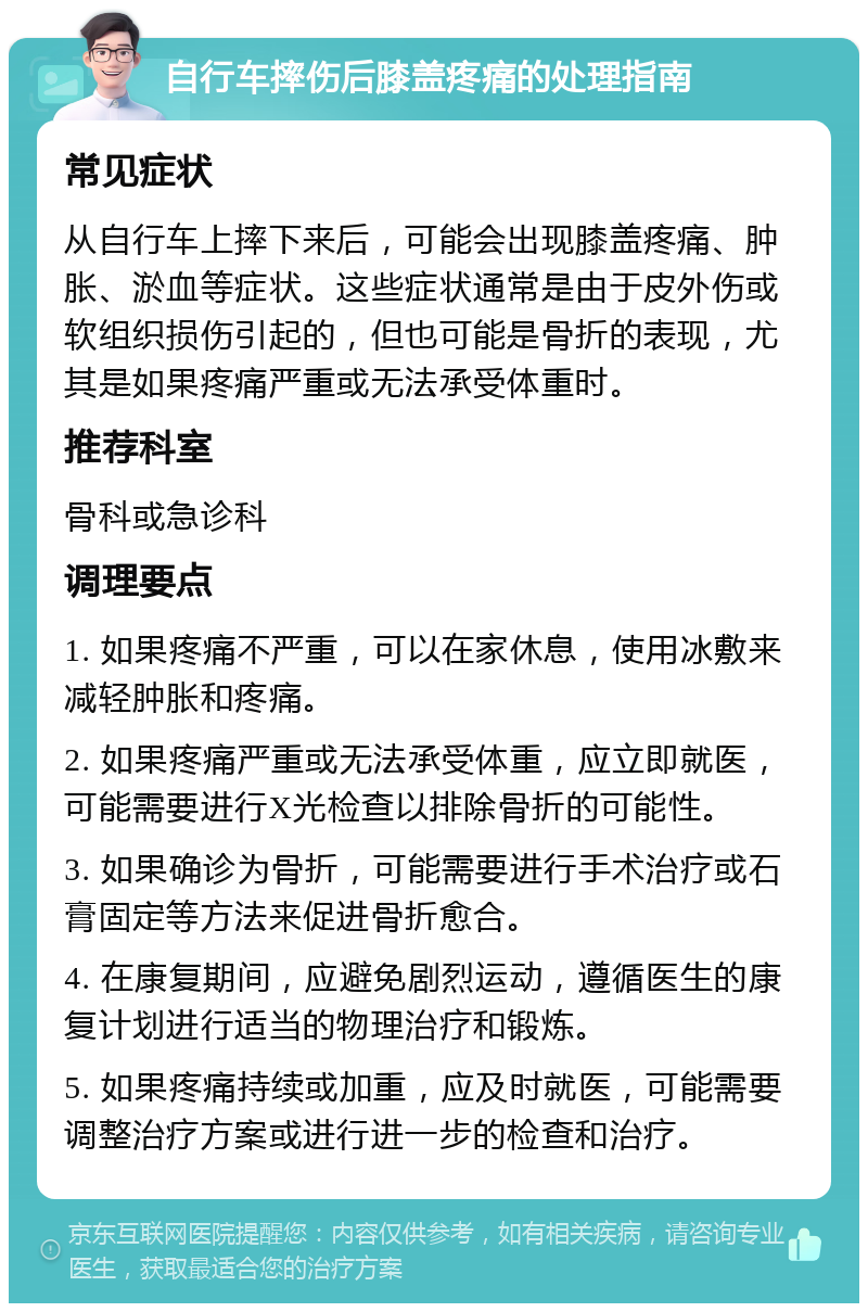 自行车摔伤后膝盖疼痛的处理指南 常见症状 从自行车上摔下来后，可能会出现膝盖疼痛、肿胀、淤血等症状。这些症状通常是由于皮外伤或软组织损伤引起的，但也可能是骨折的表现，尤其是如果疼痛严重或无法承受体重时。 推荐科室 骨科或急诊科 调理要点 1. 如果疼痛不严重，可以在家休息，使用冰敷来减轻肿胀和疼痛。 2. 如果疼痛严重或无法承受体重，应立即就医，可能需要进行X光检查以排除骨折的可能性。 3. 如果确诊为骨折，可能需要进行手术治疗或石膏固定等方法来促进骨折愈合。 4. 在康复期间，应避免剧烈运动，遵循医生的康复计划进行适当的物理治疗和锻炼。 5. 如果疼痛持续或加重，应及时就医，可能需要调整治疗方案或进行进一步的检查和治疗。