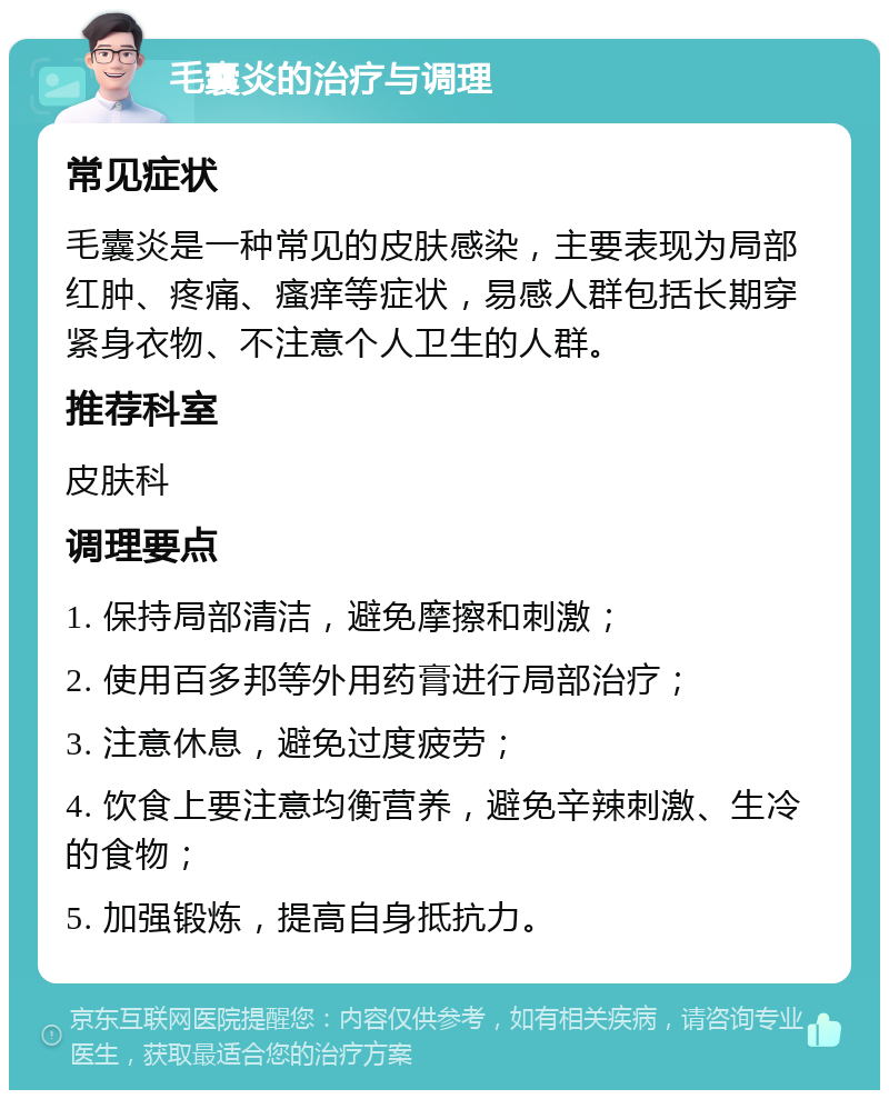 毛囊炎的治疗与调理 常见症状 毛囊炎是一种常见的皮肤感染，主要表现为局部红肿、疼痛、瘙痒等症状，易感人群包括长期穿紧身衣物、不注意个人卫生的人群。 推荐科室 皮肤科 调理要点 1. 保持局部清洁，避免摩擦和刺激； 2. 使用百多邦等外用药膏进行局部治疗； 3. 注意休息，避免过度疲劳； 4. 饮食上要注意均衡营养，避免辛辣刺激、生冷的食物； 5. 加强锻炼，提高自身抵抗力。