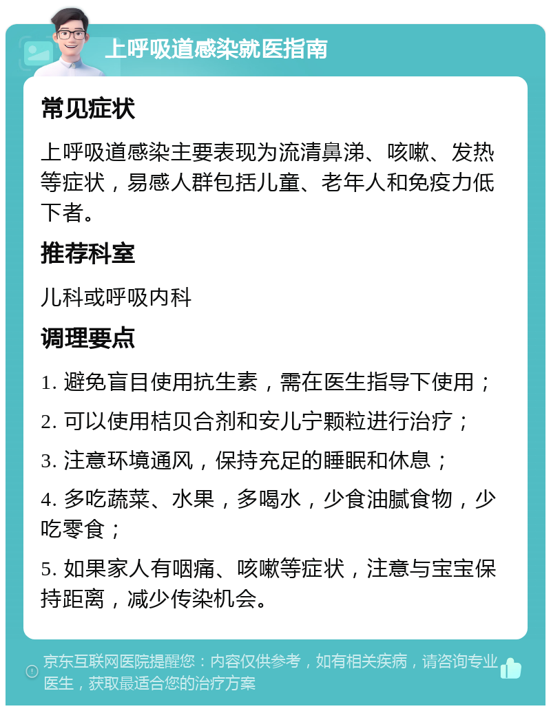 上呼吸道感染就医指南 常见症状 上呼吸道感染主要表现为流清鼻涕、咳嗽、发热等症状，易感人群包括儿童、老年人和免疫力低下者。 推荐科室 儿科或呼吸内科 调理要点 1. 避免盲目使用抗生素，需在医生指导下使用； 2. 可以使用桔贝合剂和安儿宁颗粒进行治疗； 3. 注意环境通风，保持充足的睡眠和休息； 4. 多吃蔬菜、水果，多喝水，少食油腻食物，少吃零食； 5. 如果家人有咽痛、咳嗽等症状，注意与宝宝保持距离，减少传染机会。