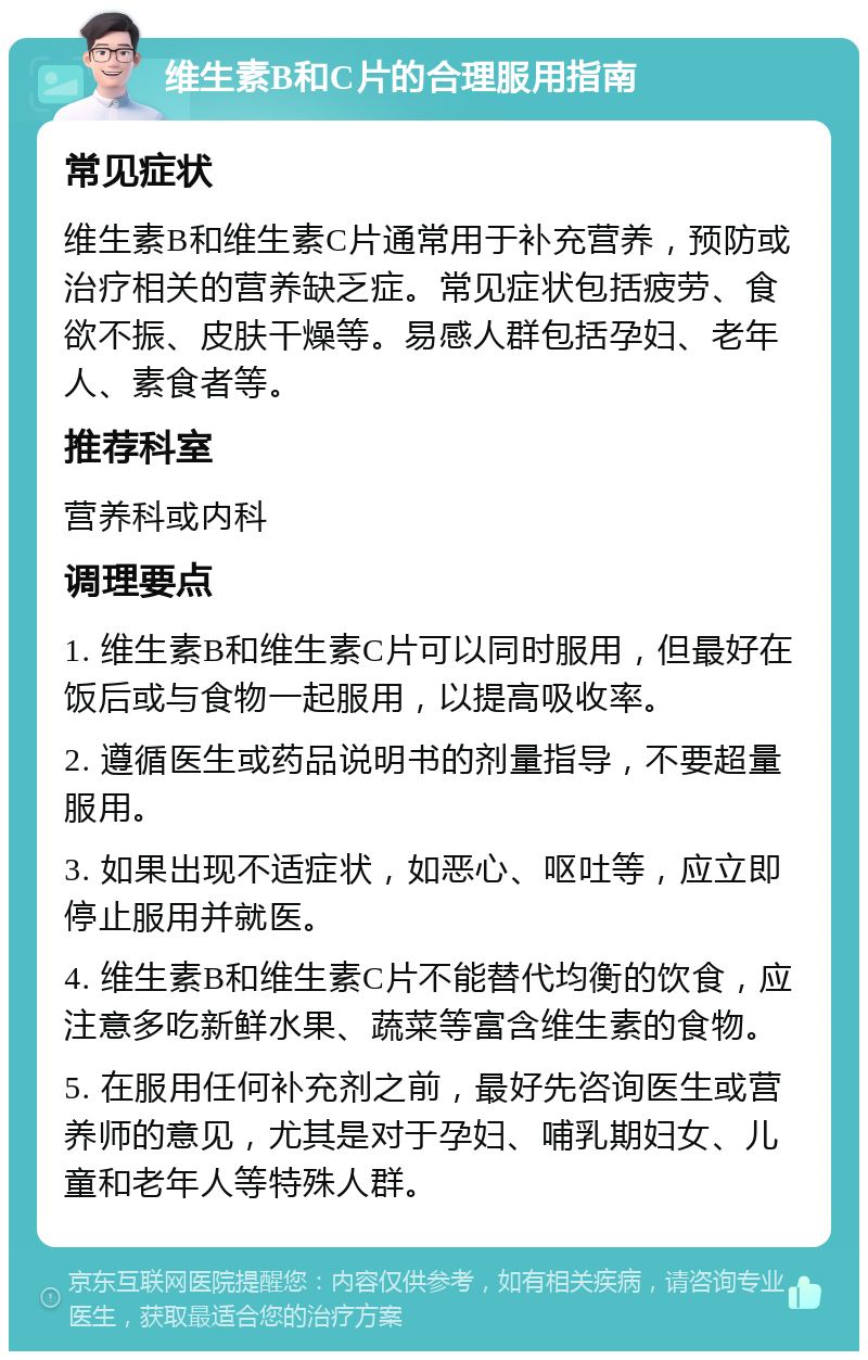 维生素B和C片的合理服用指南 常见症状 维生素B和维生素C片通常用于补充营养，预防或治疗相关的营养缺乏症。常见症状包括疲劳、食欲不振、皮肤干燥等。易感人群包括孕妇、老年人、素食者等。 推荐科室 营养科或内科 调理要点 1. 维生素B和维生素C片可以同时服用，但最好在饭后或与食物一起服用，以提高吸收率。 2. 遵循医生或药品说明书的剂量指导，不要超量服用。 3. 如果出现不适症状，如恶心、呕吐等，应立即停止服用并就医。 4. 维生素B和维生素C片不能替代均衡的饮食，应注意多吃新鲜水果、蔬菜等富含维生素的食物。 5. 在服用任何补充剂之前，最好先咨询医生或营养师的意见，尤其是对于孕妇、哺乳期妇女、儿童和老年人等特殊人群。