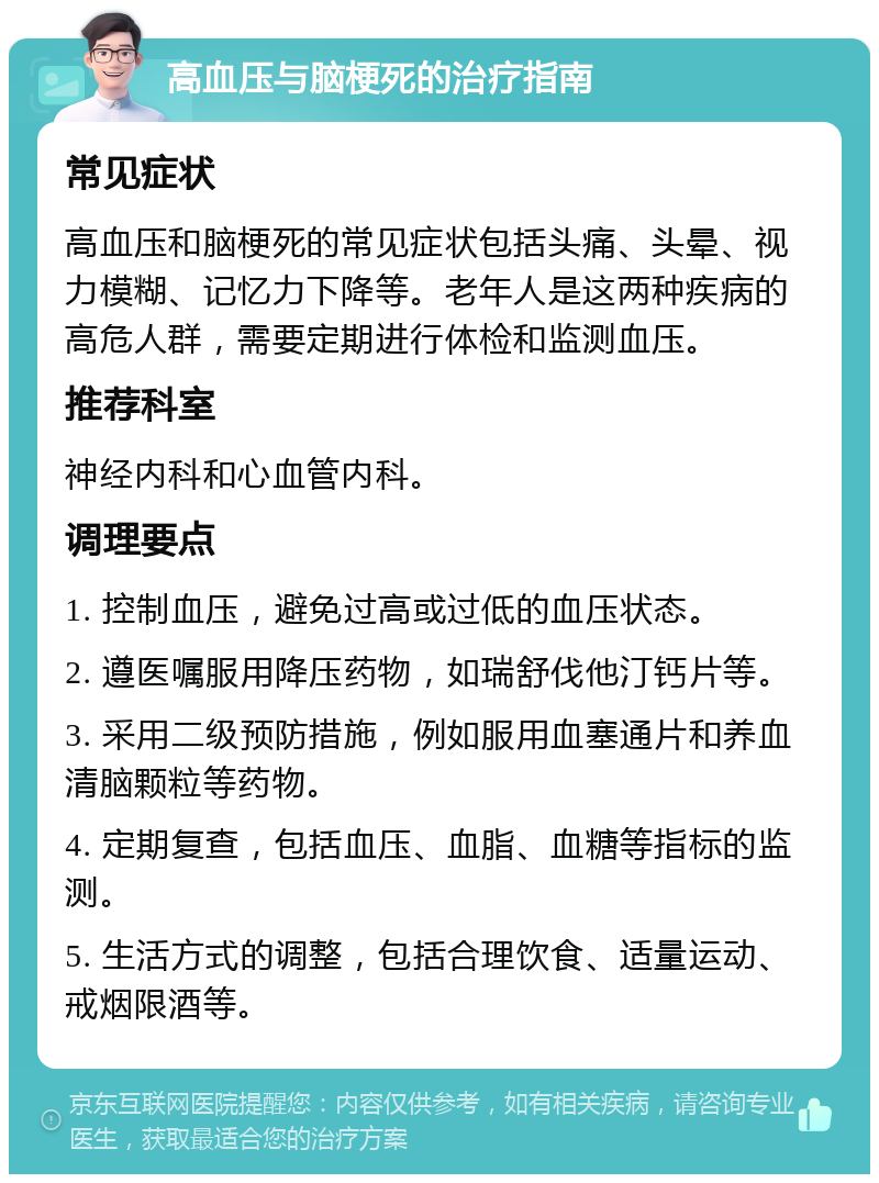 高血压与脑梗死的治疗指南 常见症状 高血压和脑梗死的常见症状包括头痛、头晕、视力模糊、记忆力下降等。老年人是这两种疾病的高危人群，需要定期进行体检和监测血压。 推荐科室 神经内科和心血管内科。 调理要点 1. 控制血压，避免过高或过低的血压状态。 2. 遵医嘱服用降压药物，如瑞舒伐他汀钙片等。 3. 采用二级预防措施，例如服用血塞通片和养血清脑颗粒等药物。 4. 定期复查，包括血压、血脂、血糖等指标的监测。 5. 生活方式的调整，包括合理饮食、适量运动、戒烟限酒等。